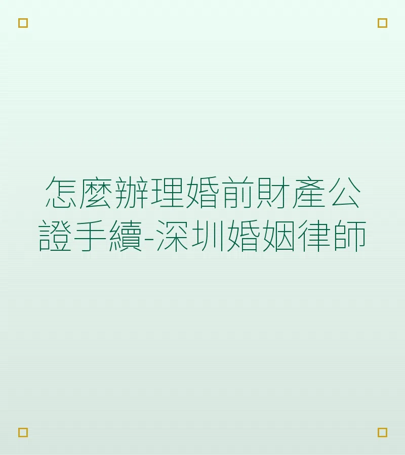 怎麼辦理婚前財產公證手續？深圳婚姻律師完整指南