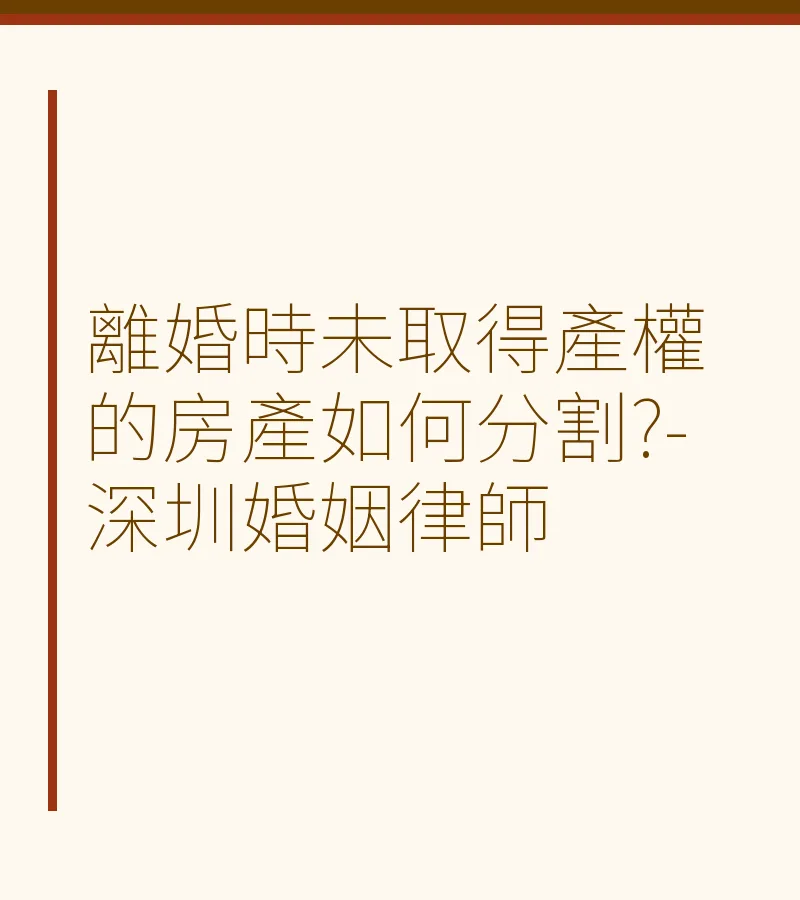 離婚時未取得產權的房產如何分割？-深圳婚姻律師詳解