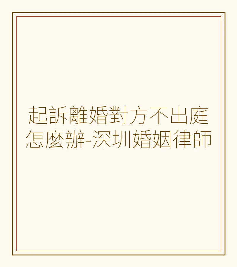 起訴離婚對方不出庭怎麼辦？深圳婚姻律師解析缺席判決與法律後果