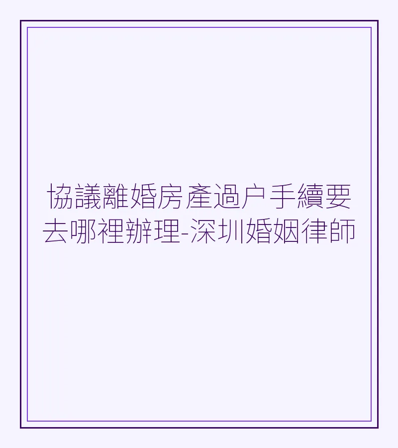 協議離婚房產過户手續要去哪裡辦理-深圳婚姻律師